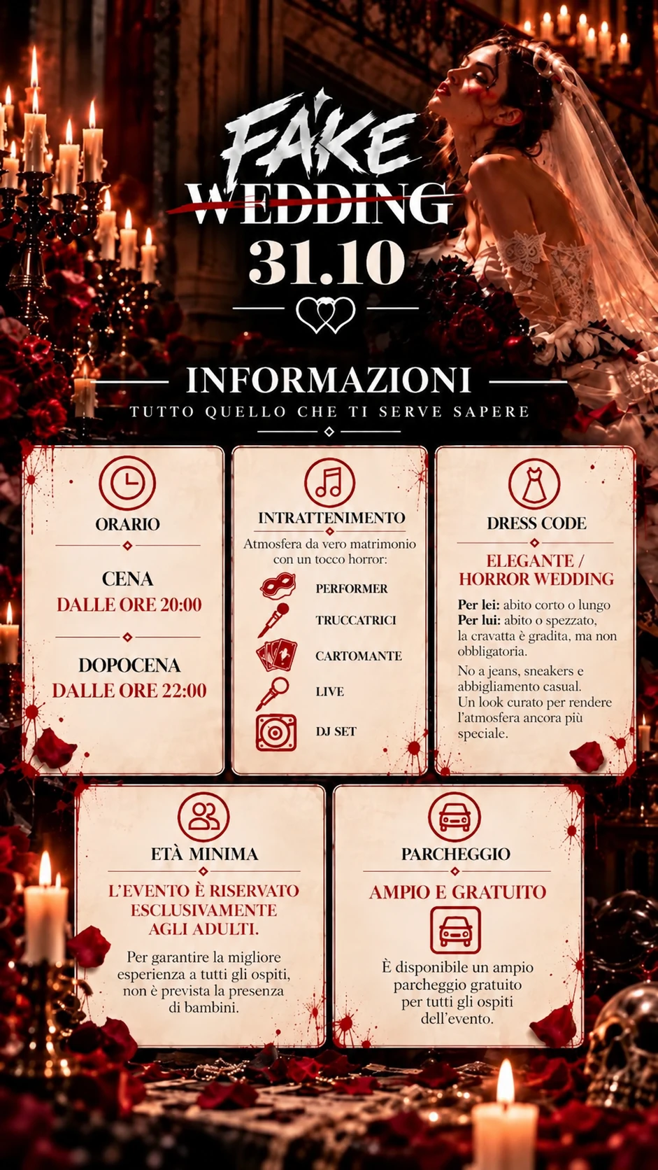 Informazioni. Orario: cena dalle ore 20:00, dopocena dalle ore 23:00. Intrattenimento: atmosfera da vero matrimonio con un tocco horror, performer, truccatrici, cartomante, live, DJ set. Dress code: elegante, horror wedding; per lei abito corto o lungo, per lui abito o spezzato, la cravatta e' gradita ma non obbligatoria; no a jeans, sneakers e abbigliamento casual. Eta' minima: l'evento e' riservato esclusivamente agli adulti, non e' prevista la presenza di bambini. Parcheggio: ampio e gratuito per tutti gli ospiti dell'evento.